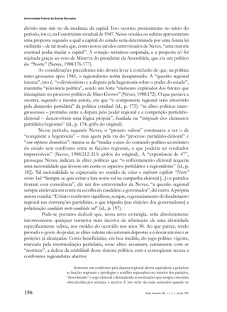 156
Universidade Federal da Grande Dourados
Raído, Dourados, MS, v. 1, n. 1, jan./jul. 2007
divisão mas sim no da mudança da capital. Isso ocorreu precisamente no início do
período, isto é, na Constituinte estadual de 1947. Nessa ocasião, os sulistas apresentaram
uma proposta segundo a qual a capital do estado seria determinada por uma futura lei
ordinária – de tal modo que, como notou um dos entrevistados de Neves, “uma maioria
eventual podia mudar a capital”. A votação terminou empatada, e a proposta só foi
rejeitada graças ao voto de Minerva do presidente da Assembléia, que era um político
do “Norte” (Neves, 1988:176-177).
As considerações precedentes não devem levar à conclusão de que, na política
mato-grossense após 1945, o regionalismo tenha desaparecido. A “questão regional
interna”, isto é, “o divisionismo e a disputa pela hegemonia sobre o poder do estado”,
mantinha “relevância política”, sendo um forte “elemento explicador dos fatores que
interagiram no processo político de Mato Grosso” (Neves, 1988:172). O que passava a
ocorrer, segundo a mesma autora, era que “o componente regional seria absorvido
pela dimensão partidária” da política estadual (id., p. 175): “as elites políticas mato-
grossenses – premidas entre a disputa pelo poder regional e a competição partidário-
eleitoral – desenvolvem uma lógica própria”, fundada na “integração dos elementos
partidário/regionais” (id., p. 174; grifo do original).
Nesse período, segundo Neves, o “projeto sulista” continuava a ser o de
“conquistar a hegemonia” – mas agora pela via do “processo partidário-eleitoral” e
“sem rupturas dramáticas”: tratava-se de “mudar o eixo do comando político-econômico
do estado sem confronto entre as facções regionais, o que poderia ter resultados
imprevisíveis” (Neves, 1988:212-213; grifos do original). A “experiência de 47”,
prossegue Neves, indicara às elites políticas que “o enfrentamento eleitoral requeria
uma racionalidade que levasse em conta os aspectos partidários e regionalistas” (id., p.
182). Tal racionalidade se expressaria no sentido de evitar o confronto explícito “Norte”
versus Sul: “Sempre se quis evitar a luta norte-sul na campanha eleitoral [...] os partidos
tiveram essa consciência”, diz um dos entrevistados de Neves; “a questão regional
sempre era levada em conta na escolha do candidato a governador”, diz outro. A própria
autora conclui: “Evitar o confronto significou, sempre, o gerenciamento do fundamento
regional nas convenções partidárias, o que impediu [nas eleições dos governadores] a
polarização candidato norte-candidato sul” (id., p. 197).
Pode-se portanto deduzir que, nessa nova estratégia, seria absolutamente
inconveniente qualquer tentativa mais incisiva de afirmação de uma identidade
especificamente sulista, nos moldes do ocorrido nos anos 30. Ao que parece, tendo
provado o gosto do poder, as elites sulistas não estavam dispostas a colocar em risco as
posições já alcançadas. Como beneficiárias, em boa medida, do jogo político vigente,
marcado pela intermediação partidária, essas elites assumem, juntamente com as
“nortistas”, a defesa da estabilidade desse sistema político, com a conseqüente recusa a
confrontos regionalistas abertos:
Sustentar um confronto pela disputa regional aberta equivaleria a polarizar
as facções regionais e privilegiar o conflito regionalista no interior dos partidos,
“descobrindo” o jogo eleitoral e desnudando as motivações que sempre estiveram
obscurecidas por arranjos e acertos. E isto seria tão mais temerário quando se
 