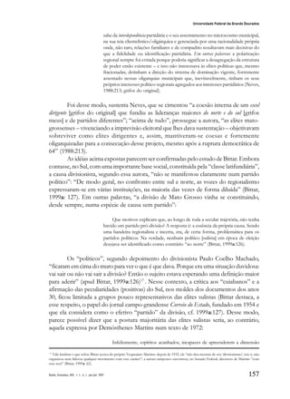157
Universidade Federal da Grande Dourados
Raído, Dourados, MS, v. 1, n. 1, jan./jul. 2007
sabe da interdependência partidária e o seu assentamento no microcosmo municipal,
na sua teia clientelístico/oligárquica e gerenciada por uma racionalidade própria
onde, não raro, relações familiares e de compadrio resultavam mais decisivas do
que a fidelidade ou identificação partidária. Em outras palavras: a polarização
regional sempre foi evitada porque poderia significar a desagregação da estrutura
de poder então existente – e isso não interessava às elites políticas que, mesmo
fracionadas, detinham a direção do sistema de dominação vigente, fortemente
assentado nessas oligarquias municipais que, inevitavelmente, tinham os seus
próprios interesses político-regionais agregados aos interesses partidários (Neves,
1988:213; grifos do original).
Foi desse modo, sustenta Neves, que se cimentou “a coesão interna de um escol
dirigente [grifos do original] que fundiu as lideranças maiores do norte e do sul [grifos
meus] e de partidos diferentes”; “acima de tudo”, prossegue a autora, “as elites mato-
grossenses – vivenciando a imprevisão eleitoral que lhes dava sustentação – objetivavam
sobreviver como elites dirigentes e, assim, mantiveram-se coesas e fortemente
oligarquizadas para a consecução desse projeto, mesmo após a ruptura democrática de
64” (1988:213).
As idéias acima expostas parecem ser confirmadas pelo estudo de Bittar. Embora
contasse, no Sul, com uma importante base social, constituída pela “classe latifundiária”,
a causa divisionista, segundo essa autora, “não se manifestou claramente num partido
político”: “De modo geral, no confronto entre sul e norte, as vozes do regionalismo
expressaram-se em várias instituições, na maioria das vezes de forma diluída” (Bittar,
1999a: 127). Em outras palavras, “a divisão de Mato Grosso vinha se constituindo,
desde sempre, numa espécie de causa sem partido”:
Que motivos explicam que, ao longo de toda a secular trajetória, não tenha
havido um partido pró-divisão? A resposta é: a essência da própria causa. Sendo
uma bandeira regionalista e incerta, era, de certa forma, problemática para os
partidos políticos. Na verdade, nenhum político [sulista] em época de eleição
desejava ser identificado como contrário “ao norte” (Bittar, 1999a:126).
Os “políticos”, segundo depoimento do divisionista Paulo Coelho Machado,
“ficaram em cima do muro para ver o que é que dava. Porque era uma situação duvidosa:
vai sair ou não vai sair a divisão? Então o sujeito estava esperando uma definição maior
para aderir” (apud Bittar, 1999a:126)17
. Nesse contexto, a crítica aos “cuiabanos” e a
afirmação das peculiaridades (positivas) do Sul, nos moldes dos documentos dos anos
30, ficou limitada a grupos pouco representativos das elites sulistas (Bittar destaca, a
esse respeito, o papel do jornal campo-grandense Correio do Estado, fundado em 1954 e
que ela considera como o efetivo “partido” da divisão, cf. 1999a:127). Desse modo,
parece possível dizer que a postura majoritária das elites sulistas seria, ao contrário,
aquela expressa por Demósthenes Martins num texto de 1972:
Infelizmente, espíritos acanhados, incapazes de apreenderem a dimensão
17
Vale lembrar o que refere Bittar acerca do próprio Vespasiano Martins: depois de 1932, ele “não deu mostras de seu ‘divisionismo’, isto é, não
organizou nem liderou qualquer movimento com esse caráter”; a autora tampouco encontrou, no Senado Federal, discursos de Martins “com
esse teor” (Bittar, 1999a: 62).
 