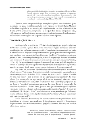 158
Universidade Federal da Grande Dourados
Raído, Dourados, MS, v. 1, n. 1, jan./jul. 2007
política, territorial, administrativa e econômica da modificação [divisão de Mato
Grosso], valeram-se sempre desse movimento para malquistar as populações
regionais [...]. Hoje, porém, mercê da intensificação das comunicações e da
intervenção governamental, esses contrastes vão se tornando menos antagônicos,
possibilitando a sua integração (apud Bittar, 1999a:131).
Torna-se assim compreensível que a marginalização da tese divisionista (para
não dizer a sua quase completa negação, tal como expressa por Demósthenes Martins)
tenha sido acompanhada, por sua vez, pelo congelamento dos esforços pela constituição
de uma efetiva identidade sul-mato-grossense – e isso pelo fato de que tal operação teria,
evidentemente, o efeito de acirrar sentimentos regionalistas de um modo politicamente
inconveniente e indesejável, sob os pontos de vista acima expostos.
CONSIDERAÇÕES FINAIS
A divisão enfim ocorreria, em 1977, à revelia das populações tanto do Sul como
do “Norte”. Ela viria, segundo Bittar, como uma obra do regime militar, que teria sido
movido tanto por razões de ordem geopolítica (garantia da segurança nacional, por meio
da intensificação da ocupação de regiões fronteiriças) quanto por considerações políticas
mais imediatas: com a criação de Mato Grosso do Sul, Geisel “contaria com mais um
governo e toda a estrutura política regional, a favor do regime, que já se encontrava em
seus momentos de exaustão procurando uma auto-reforma para manter-se” (Bittar,
1999a:126). De fato, embora não se possa de antemão descartar a ação de líderes políticos
sulistas na efetivação da divisão, parecem suficientemente convincentes os argumentos
segundo os quais a decisão a esse respeito partiu efetivamente do governo central.
Seja como for, nesse novo contexto é que seria retomada a questão da identidade
sul-mato-grossense. Trata-se aqui de um processo ainda pouco estudado (destacando-se, a
esse respeito, o estudo de Ziliani, 2000). Ao que me parece, tendo a divisão ocorrido
“de cima para baixo”, e num momento em que a parte realmente significativa das elites
sulistas (em outras palavras: aqueles que efetivamente mandavam) não mais estava
mobilizada em torno dessa idéia, abriu-se um espaço para a construção, às pressas, de
um discurso “histórico” simplesmente capaz de dar conta do fato, já consumado, da
criação do novo estado. De certa forma, pode-se dizer que tendem a surgir, na imprensa
e nos meios políticos e culturais, neodivisionistas, colocados perante o “desafio” de construir
uma História “de trás para a frente”, isto é, do presente para o passado – o que facilmente
conduz à idéia da divisão como algo historicamente “inevitável”, “fadado a acontecer
mais cedo ou mais tarde”.
Nesse processo, formaliza-se um discurso identitário flagrantemente mais
simplificado e grosseiro que aquele dos divisionistas dos anos 30 – desaguando,
freqüentemente, num reles determinismo geográfico-histórico. De fato, um político
sulista chega a dizer:
Mato Grosso já estava dividido há muito tempo e a separação que está
sendo feita agora é apenas de direito. [...] Sul e norte são completamente diferentes,
a começar pela fauna, flora, além do próprio homem. O sulista é “paulista”
 