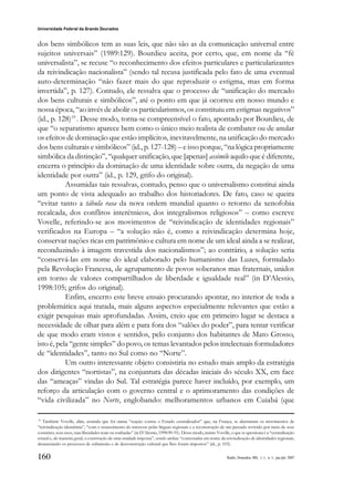 160
Universidade Federal da Grande Dourados
Raído, Dourados, MS, v. 1, n. 1, jan./jul. 2007
dos bens simbólicos tem as suas leis, que não são as da comunicação universal entre
sujeitos universais” (1989:129). Bourdieu aceita, por certo, que, em nome da “fé
universalista”, se recuse “o reconhecimento dos efeitos particulares e particularizantes
da reivindicação nacionalista” (sendo tal recusa justificada pelo fato de uma eventual
auto-determinação “não fazer mais do que reproduzir o estigma, mas em forma
invertida”, p. 127). Contudo, ele ressalva que o processo de “unificação do mercado
dos bens culturais e simbólicos”, até o ponto em que já ocorreu em nosso mundo e
nossa época, “ao invés de abolir os particularismos, os constituiu em estigmas negativos”
(id., p. 128)19
. Desse modo, torna-se compreensível o fato, apontado por Bourdieu, de
que “o separatismo aparece bem como o único meio realista de combater ou de anular
os efeitos de dominação que estão implícitos, inevitavelmente, na unificação do mercado
dos bens culturais e simbólicos” (id., p. 127-128) – e isso porque, “na lógica propriamente
simbólica da distinção”, “qualquer unificação, que [apenas] assimile aquilo que é diferente,
encerra o princípio da dominação de uma identidade sobre outra, da negação de uma
identidade por outra” (id., p. 129, grifo do original).
Assumidas tais ressalvas, contudo, penso que o universalismo constitui ainda
um ponto de vista adequado ao trabalho dos historiadores. De fato, caso se queira
“evitar tanto a tábula rasa da nova ordem mundial quanto o retorno da xenofobia
recalcada, dos conflitos interétnicos, dos integralismos religiosos” – como escreve
Vovelle, referindo-se aos movimentos de “reivindicação de identidades regionais”
verificados na Europa – “a solução não é, como a reivindicação determina hoje,
conservar nações ricas em patrimônio e cultura em nome de um ideal ainda a se realizar,
reconduzindo à imagem travestida dos nacionalismos”; ao contrário, a solução seria
“conservá-las em nome do ideal elaborado pelo humanismo das Luzes, formulado
pela Revolução Francesa, de agrupamento de povos soberanos mas fraternais, unidos
em torno de valores compartilhados de liberdade e igualdade real” (in D’Alessio,
1998:105; grifos do original).
Enfim, encerro este breve ensaio procurando apontar, no interior de toda a
problemática aqui tratada, mais alguns aspectos especialmente relevantes que estão a
exigir pesquisas mais aprofundadas. Assim, creio que em primeiro lugar se destaca a
necessidade de olhar para além e para fora dos “salões do poder”, para tentar verificar
de que modo eram vistos e sentidos, pelo conjunto dos habitantes de Mato Grosso,
isto é, pela “gente simples” do povo, os temas levantados pelos intelectuais formuladores
de “identidades”, tanto no Sul como no “Norte”.
Um outro interessante objeto consistiria no estudo mais amplo da estratégia
dos dirigentes “nortistas”, na conjuntura das décadas iniciais do século XX, em face
das “ameaças” vindas do Sul. Tal estratégia parece haver incluído, por exemplo, um
reforço da articulação com o governo central e o aprimoramento das condições de
“vida civilizada” no Norte, englobando: melhoramentos urbanos em Cuiabá (que
19
Também Vovelle, aliás, assinala que foi numa “reação contra o Estado centralizador” que, na França, se alastraram os movimentos de
“reivindicação identitária”, “com o renascimento do interesse pelas línguas regionais e a reconstrução de um passado revivido por meio de seus
costumes, seus usos, suas liberdades reais ou sonhadas” (in D’Alessio, 1998:90-91). Desse modo, insiste Vovelle, o que se questiona é a “centralização
estatal e, de maneira geral, a construção de uma unidade imposta”, sendo ambas “contestadas em nome da reivindicação de identidades regionais,
denunciando os processos de submissão e de desconstrução cultural que lhes foram impostos” (id., p. 103).
 