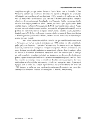 161
Universidade Federal da Grande Dourados
Raído, Dourados, MS, v. 1, n. 1, jan./jul. 2007
atingiriam seu ápice, ao que parece, durante o Estado Novo, com as chamadas “Obras
Oficiais”), tentativa de construção de uma nova capital na Chapada dos Guimarães
(Mariópolis, na segunda metade da década de 1920) e tentativas de melhoramento das
vias de transporte e comunicação que serviam ao Centro (pressupondo sempre o
abandono da precaríssima via fluvial pelos rios Paraguai e Cuiabá e compreendendo:
estradas de rodagem para Goiás, Minas Gerais e São Paulo e para ligação com a NOB,
em Três Lagoas ou Campo Grande; ramal da NOB para Cuiabá; linhas aéreas). Parece-
me que não está suficientemente avaliada, em especial, a importância especificamente
política dos transportes aéreos na ligação entre Cuiabá e a capital federal, a partir do
início dos anos 30; de fato, pode-se supor que a aviação atenuou, de forma significativa,
a desvantagem em que estava o “Norte”, em face do Sul, no tocante às comunicações
com o governo central.
Seria talvez interessante verificar também em que medida os discursos sobre
o “progresso do Sul”, a partir da construção da NOB, podem ter sido amplificados
pelos próprios dirigentes “cuiabanos” como forma de pressão sobre os dirigentes
nacionais, com vistas à obtenção de compensações para o “Norte”. Finalmente, uma
outra linha de investigação poderiam ser as eventuais relações do regionalismo sulista
da década de 30 com os movimentos intelectuais então em curso no país. A apologia
do moderno, inclusive o moderno importado, que transparece nos discursos dos divisionistas,
parece sugerir uma filiação às idéias do movimento modernista gestado em São Paulo.
No entanto, a presença, entre os membros da elite campo-grandense, de vários
nordestinos, conforme já foi mencionado, pode levar a indagações acerca de eventuais
ligações com as idéias do Manifesto Regionalista lido por Gilberto Freyre em Recife em
1926 (embora se saiba que esse movimento rejeitava explicitamente, por exemplo, a
importação de elementos culturais do estrangeiro, cf. Oliven, 2000:passim.).
 