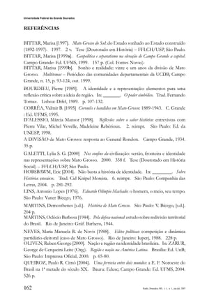 162
Universidade Federal da Grande Dourados
Raído, Dourados, MS, v. 1, n. 1, jan./jul. 2007
REFERÊNCIAS
BITTAR, Marisa [1997]. Mato Grosso do Sul: do Estado sonhado ao Estado construído
(1892-1997). 1997. 2 v. Tese (Doutorado em História) – FFLCH/USP, São Paulo.
BITTAR, Marisa [1999a]. Geopolítica e separatismo na elevação de Campo Grande a capital.
Campo Grande: Ed. UFMS, 1999. 157 p. (Col. Fontes Novas).
BITTAR, Marisa [1999b]. Sonho e realidade: vinte e um anos da divisão de Mato
Grosso. Multitemas – Periódico das comunidades departamentais da UCDB, Campo
Grande, n. 15, p. 93-124, out. 1999.
BOURDIEU, Pierre [1989]. A identidade e a representação: elementos para uma
reflexão crítica sobre a ideia de região. In: _______. O poder simbólico. Trad. Fernando
Tomaz. Lisboa: Difel, 1989. p. 107-132.
CORRÊA, Valmir B. [1995] Coronéis e bandidos em Mato Grosso: 1889-1943. C. Grande
: Ed. UFMS, 1995.
D’ALESSIO, Márcia Mansor [1998]. Reflexões sobre o saber histórico: entrevistas com
Pierre Vilar, Michel Vovelle, Madeleine Rebérioux. 2. reimpr. São Paulo: Ed. da
UNESP, 1998.
A DIVISÃO de Mato Grosso: resposta ao General Rondon. Campo Grande, 1934.
35 p.
GALETTI, Lylia S. G. [2000] Nos confins da civilização: sertão, fronteira e identidade
nas representações sobre Mato Grosso. 2000. 358 f. Tese (Doutorado em História
Social) – FFLCH/USP, São Paulo.
HOBSBAWM, Eric [2004]. Não basta a história de identidade. In: ________. Sobre
História: ensaios. Trad. Cid Knipel Moreira. 6. reimpr. São Paulo: Companhia das
Letras, 2004. p. 281-292.
LINS, Antonio Lopes [1976]. Eduardo Olímpio Machado: o homem, o meio, seu tempo.
São Paulo: Vaner Bícego, 1976.
MARTINS, Demosthenes [s.d.]. História de Mato Grosso. São Paulo: V. Bícego, [s.d.].
204 p.
MARTINS, Oclécio Barbosa [1944]. Pela defesa nacional: estudo sobre redivisão territorial
do Brasil. Rio de Janeiro: Gráf. Barbero, 1944.
NEVES, Maria Manuela R. de Novis [1988]. Elites políticas: competição e dinâmica
partidário-eleitoral (caso de Mato Grosso). Rio de Janeiro: Iuperj, 1988. 228 p.
OLIVEN, Ruben George [2000]. Nação e região na identidade brasileira. In: ZARUR,
George de Cerqueira Leite (Org.). Região e nação na América Latina. Brasília: Ed. UnB;
São Paulo: Imprensa Oficial, 2000. p. 65-80.
QUEIROZ, Paulo R. Cimó [2004]. Uma ferrovia entre dois mundos: a E. F. Noroeste do
Brasil na 1ª metade do século XX. Bauru: Edusc; Campo Grande: Ed. UFMS, 2004.
526 p.
 
