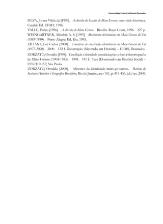 163
Universidade Federal da Grande Dourados
Raído, Dourados, MS, v. 1, n. 1, jan./jul. 2007
SILVA, Jovam Vilela da [1996]. A divisão do Estado de Mato Grosso: uma visão histórica.
Cuiabá: Ed. UFMT, 1996.
VALLE, Pedro [1996]. A divisão de Mato Grosso. Brasília: Royal Court, 1996. 227 p.
WEINGARTNER, Alisolete A. S. [1995] Movimento divisionista em Mato Grosso do Sul
(1889-1930). Porto Alegre: Ed. Est, 1995.
ZILIANI, José Carlos [2000]. Tentativas de construções identitárias em Mato Grosso do Sul
(1977-2000). 2000. 132 f. Dissertação (Mestrado em História) – UFMS, Dourados.
ZORZATO, Osvaldo [1998]. Conciliação e identidade: considerações sobre a historiografia
de Mato Grosso (1904-1983). 1998. 181 f. Tese (Doutorado em História Social) –
FFLCH/USP, São Paulo.
ZORZATO, Osvaldo [2000]. Alicerces da identidade mato-grossense. Revista do
Instituto Histórico e Geográfico Brasileiro, Rio de Janeiro, ano 161, p. 419-436, jul./set. 2000.
 
