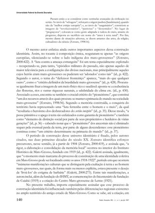 140
Universidade Federal da Grande Dourados
Raído, Dourados, MS, v. 1, n. 1, jan./jul. 2007
Passam então a se considerar como sentinelas avançadas da civilização no
sertão. Ao invés de “selvagens”, reforçam a origem paulista [bandeirante], quando
não da “melhor estirpe européia”; e, ao invés de “sanguinários”, constróem as
imagens de “revolucionários”, “patriotas” e “destemidos”. No lugar de
“preguiçosos”, colocam-se como gente adaptada à rudeza do meio, amante do
progresso, disposta ao sacrifício em nome do “amor à terra natal”. Por fim,
mesmo diante de situações adversas, se dizem amantes das artes, da religião,
cultuadores da ciência (Zorzato, 1998:16).
O mesmo autor enfatiza ainda outros importantes aspectos dessa construção
identitária. Assim, no tocante à composição étnica, resgataram-se apenas “as origens
européias, silenciando-se sobre o lado indígena dos mato-grossenses” (Zorzato,
2000:422). A “luta contra a ameaça estrangeira” foi um tema especialmente explorado
– recuperando-se, para tanto, “episódios militares do passado, não apenas aqueles de
maior relevância para a configuração das divisas nacionais, mas principalmente aqueles
cujos heróis eram mato-grossenses ou puderam ser ‘adotados’ como tais” (id., p. 422).
Segundo o autor, o tema do “defensor fronteiriço” aparece, “mais do que qualquer
outro”, como o “critério definidor da brasilidade mato-grossense” (id., p. 428). Procura-
se igualmente fixar a imagem de um meio físico rico e saudável: aponta-se a exuberância
das florestas, rios e outras riquezas naturais, a salubridade do clima etc. (id., p. 430).
Associado a esses, encontra-se também o crucial critério do “pioneirismo”, que constitui
“um dos recursos através dos quais procura-se manter a primazia do mando na sociedade
mato-grossense” (Zorzato, 1998:56). Segundo a memória construída, a conquista do
território havia representado uma “luta ferrenha entre o homem e o meio”, da qual
“resultaria o heroísmo dos desbravadores do sertão inóspito” (id., p. 35). Desse modo, “a
posse primitiva e o apego à terra são enfatizados como garantia de pioneirismo” e também
como “elemento de distinção social por parte de seus proprietários e herdeiros de várias
gerações” (id., p. 36) – cabendo notar que o “pioneirismo” dos ancestrais não é eliminado
sequer pela eventual perda da terra, por parte de alguns descendentes: esse pioneirismo
continua como “um critério determinante na primazia do mando” (id., p. 37).
O período de construção desse universo identitário é fixado, pelos autores
citados, nas duas primeiras décadas do século XX. Zorzato identifica esforços
precursores, nesse sentido, já a partir de 1904 (Zorzato, 2000:419), e assinala que, “a
rigor, a elaboração e consolidação da memória local” ocorreu no interior do Instituto
Histórico de Mato Grosso, fundado em 1919 (id., p. 422). Galetti assinala, igualmente,
que “o momento mais marcante do processo de constituição de uma identidade coletiva
em Mato Grosso pode ser localizado entre os anos 1918-1922”, período em que ocorrem
“inúmeras manifestações culturais que se distinguem pela exaltação à terra e ao homem
mato-grossenses, nas quais, de forma mais ou menos explícita, estava presente o desejo
de ‘livrá-los’ do estigma de barbárie” (Galetti, 2000:273). Entre tais manifestações, a
autora inclui, além da fundação do IHMT, as comemorações do bicentenário de fundação
de Cuiabá (1919) e a criação do Centro Mato-grossense de Letras (1921).
No presente trabalho, importa especialmente assinalar que esse processo de
construção identitária foi influenciado também pelas diferenciações regionais existentes
no amplo território do antigo estado de Mato Grosso. Como se sabe, até a criação, em
 