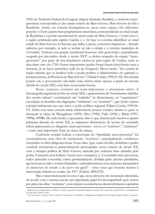 141
Universidade Federal da Grande Dourados
Raído, Dourados, MS, v. 1, n. 1, jan./jul. 2007
1943, do Território Federal do Guaporé (depois chamado Rondônia), o território mato-
grossense correspondia ao dos atuais estados de Mato Grosso, Mato Grosso do Sul e
Rondônia. Assim, era comum distinguirem-se, nesse vasto espaço, três diferentes
porções: o Norte (a parte mais propriamente amazônica, correspondendo ao atual estado
de Rondônia e à porção setentrional do atual estado de Mato Grosso), o Centro (isto é,
a região polarizada pela capital, Cuiabá) e o Sul (que se costuma identificar ao atual
estado de Mato Grosso do Sul mas que tinha, à época, contornos imprecisos – ficando
indeciso, por exemplo, se nele se incluía ou não a cidade e o enorme município de
Corumbá). Embora essa porção meridional houvesse sido percorrida e parcialmente
ocupada por não-índios desde o século XVI4
, a efetiva ocupação do espaço “mato-
grossense” por parte de luso-brasileiros iniciou-se pela região de Cuiabá, onde se
descobriu ouro em 1718. Outras importantes jazidas foram depois descobertas mais a
noroeste, já na bacia amazônica (vale do rio Guaporé). Desse modo, “foi a partir da
região mineira que se irradiou todo o poder político e administrativo da capitania e,
posteriormente, da Província de Mato Grosso” (Valmir Corrêa, 1995:51-52). Na referida
porção sul, o povoamento não-índio teria efetivo início apenas a partir da terceira
década do século XIX, com base na pecuária bovina.
Nesse contexto, constitui um tema importante o divisionismo sulista. A
historiografia registra já em fins do século XIX o aparecimento de “movimentos rebeldes
dos coronéis sulistas”, constituindo um “embrião” de divisionismo, ou “separatismo”
em relação ao domínio das oligarquias “cuiabanas”, ou “nortistas”5
, que desde a época
colonial enfeixavam em suas mãos o poder político regional (Valmir Corrêa, 1995:56-
57). Sobre esse tema existem ainda relativamente poucos estudos, dentre os quais se
destacam as obras de Weingärtner (1995), Silva (1996), Valle (1996) e Bittar (1997,
1999a, 1999b). De todo modo, o que parece claro é que, durante pelo menos as quatro
primeiras décadas do século XX, as aspirações divisionistas de setores da sociedade
sulista apareceram aos dirigentes mato-grossenses – isto é, os “nortistas”, “cuiabanos”
– como uma importante fonte de dores de cabeça.
Conforme assinala Galetti, a construção da “identidade mato-grossense” foi
essencialmente uma obra de intelectuais “nortistas”, principalmente cuiabanos,
vinculados às elites dirigentes locais. Essas elites (que, como foi dito, detinham o poder
estadual) mostravam-se particularmente preocupadas, nesse começo de século XX,
com a situação política de Mato Grosso, marcada por violentas lutas armadas pelo
poder. A situação, nota Galetti, “era de caos e anarquia [...]. A sociedade mato-grossense,
todos pareciam concordar, estava profundamente dividida pelas paixões partidárias,
que levavam ao ódio e às lutas fratricidas e subordinavam aos seus interesses mesquinhos
os interesses do estado e do povo em geral” – lutas essas que levaram mesmo à
intervenção federal no estado, em 1917 (Galetti, 2000:274).
Mas o mais interessante no caso é que, nesse processo de construção identitária,
de acordo com a mesma autora, um importante papel foi desempenhado pelo temor,
por parte das elites “nortistas”, com relação à assimetria no desenvolvimento capitalista
4
Refiro-me aos conquistadores, “colonos” e jesuítas espanhóis, da primeira metade do século XVI a meados do século XVII, e aos bandeirantes,
ao longo desse último século.
5
Cabe notar que os termos Norte ou nortistas costumavam ser utilizados, no linguajar dos habitantes do Sul, para designar Cuiabá e sua gente.
 