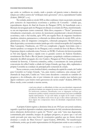 142
Universidade Federal da Grande Dourados
Raído, Dourados, MS, v. 1, n. 1, jan./jul. 2007
que então se verificava no estado, onde a porção sul parecia tomar a dianteira em
relação aos velhos centros da “civilização mato-grossense”, isto é, especialmente Cuiabá
(Galetti, 2000:267 e ss.).
Na verdade, ainda no século XIX as elites cuiabanas viram sua posição ameaçada
pelo aumento da importância econômica e política de Corumbá – cidade que,
especialmente depois do final da Guerra do Paraguai (1870), foi beneficiada com a
liberação da navegação pelo rio Paraguai em direção ao estuário do Prata, transformando-
se em um importante centro comercial. Além disso, enquanto o “Norte” permanecia
virtualmente estacionado, em termos de incremento populacional e desenvolvimento
econômico, todo o Sul recebia, após 1870, um regular fluxo de migrantes brasileiros
(paulistas, mineiros, paranaenses e, sobretudo na última década do século XIX, sul-rio-
grandenses), além de imigrantes estrangeiros, sobretudo paraguaios. Desenvolvia-se,
além da pecuária, a economia ervateira (ainda que sob o virtual monopólio da Companhia
Mate Laranjeira). Finalmente, em 1914 era completada a ligação ferroviária entre o
interior paulista e as margens do rio Paraguai, com a estrada de ferro de Bauru a Porto
Esperança (depois conhecida como Noroeste, ou NOB). O advento da ferrovia permitiu
ao Sul uma ligação direta e rápida com os grandes centros do Sudeste brasileiro,
notadamente São Paulo e Rio de Janeiro (enquanto a população cuiabana continuava a
depender da difícil navegação dos rios Cuiabá e Paraguai até Porto Esperança, ponto
terminal da ferrovia). A ferrovia estimulou, enfim, o crescimento de outra potencial
concorrente da velha Cuiabá: a cidade de Campo Grande, que logo, aliás, suplantaria a
própria Corumbá na condição de principal pólo comercial do estado.
Nesse contexto, como lembra Galetti, a mudança da capital do estado, de Cuiabá
para Corumbá ou Campo Grande, “era, para muitos cuiabanos, uma ameaça real”:
chamada de burgo podre, Cuiabá era “vista como decadente e atrasada no caminho do
progresso e da civilização, não só por visitantes de outros estados mas inclusive por
alguns cuiabanos e por muitos mato-grossenses do sul do estado” (Galetti, 2000:310).
Desse modo, como assinala a mesma autora,
o mal estar cultural e as dificuldades de lidar com uma identidade estigmatizada
pela idéia de barbárie não atingiam do mesmo modo a todos os mato-grossenses.
Os intelectuais cuiabanos, identificados com as oligarquias nortistas que
dominavam a política estadual, certamente demonstraram uma maior sensibilidade
àquelas representações. Ao que tudo indica, na região sul do estado a situação
era diferente. Há indícios muito fortes de que as elites sulistas exploraram a seu
favor alguns dos componentes chaves da identidade estigmatizada (Galetti,
2000:266).
A própria Galetti registra a denúncia feita já em 1912 por um jornal cuiabano,
segundo a qual dois deputados estaduais, representantes do Sul, veiculavam abertamente
juízos altamente desfavoráveis à gente do “Norte”, que seria “uma raça degenerada,
contaminada pelo amarelão, incapaz de qualquer progresso, ao passo que o sul está
sendo povoado por uma raça forte de aventureiros gaúchos que no futuro deverá
dominar o estado de Mato Grosso” (apud Galetti, 2000:266). Tal manifestação
confirmaria, assim, que já então representantes do Sul pareciam sentir-se em condições
 