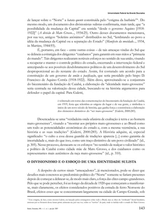 143
Universidade Federal da Grande Dourados
Raído, Dourados, MS, v. 1, n. 1, jan./jul. 2007
de lançar sobre o “Norte” a batata quente constituída pelo “estigma da barbárie”6
. Do
mesmo modo, um documento dos divisionistas sulistas confirmaria, mais tarde, que “a
possibilidade da mudança da Capital” era sentida “desde o governo Aquino [1918-
1922]” (A divisão de Mato Grosso..., 1934:25). Outro desses documentos mencionava,
por sua vez, antigos “boletins anônimos” distribuídos no Sul, “lembrando ao povo a
idéia da mudança da Capital ou a separação do Estado” (Manifesto da mocidade..., 1934,
in Martins, 1944:93).
É, portanto, em face – entre outras coisas – de tais ameaças vindas do Sul que
se delineia a estratégia dos dirigentes “cuiabanos” para garantir em suas mãos a “primazia
do mando”. Tais dirigentes realizaram notáveis esforços no sentido de sua união, visando
a recuperar e manter o controle político do estado, encerrando a intervenção federal e
antecipando-se aos possíveis desdobramentos políticos de um desenvolvimento do Sul
desproporcional ao do restante do estado. Assim, foi costurado um acordo para a
constituição de um governo de união e pacificação, que seria presidido pelo bispo D.
Francisco de Aquino Corrêa (1918-1922). Além disso, aproveitando-se a conjuntura
do bicentenário da fundação de Cuiabá, a elaboração da “identidade mato-grossense”
seria centrada na valorização dessa cidade, buscando-se na história argumentos para
defender o papel da capital. Para Galetti,
é sobretudo em torno das comemorações do bicentenário da fundação de Cuiabá,
em 1919, festa que relembra as origens do lugar e de sua gente, e simboliza o
início de um novo século de história, que ganha força e consistência a elaboração
dos elementos distintivos do “ser mato-grossense” (Galetti, 2000:285).
Desencadeia-se uma “verdadeira onda ufanista de exaltação à terra e ao homem
mato-grossenses”, visando a “mostrar aos próprios mato-grossenses e ao Brasil como
um todo as potencialidades econômicas do estado e, com a mesma veemência, a sua
história e as suas tradições” (Galetti, 2000:285). A História adquire, aí, especial
significado: “o culto a essa deusa guardiã de tradições aparecia [...] como garantia de
imortalidade e, mais do que isso, como um traço distintivo de um povo civilizado” (id.,
p. 305). Nesse processo, destacam-se os esforços “no sentido de realçar o valor histórico
e político de Cuiabá como cidade mãe de Mato Grosso, e dos cuiabanos como os
representantes mais autênticos da raça mato-grossense” (id., p. 310).
O DIVISIONISMO E O ESBOÇO DE UMA IDENTIDADE SULISTA
A despeito de certos sinais “ameaçadores”, já mencionados, pode-se dizer que
desafios mais concretos ao predomínio político do “Norte” somente se fariam presentes
depois de começar a delinear-se, de modo mais claro, a força das elites campo-grandenses.
Pelo que se pode perceber, foi ao longo da década de 1920 que começaram a manifestar-
se, mais claramente, os efeitos considerados positivos da estrada de ferro Noroeste do
Brasil, efeitos esses que se concentraram largamente na cidade de Campo Grande, sob
6
Esse estigma, de fato, como mostra Galetti, era lançado pelos estrangeiros sobre todo o Brasil, mas as elites do “civilizado” litoral brasileiro,
ansiosas por se livrarem dessa batata quente, atiravam-na, por sua vez, sobre os “sertões” do país, onde se incluía todo o estado de Mato Grosso.
 
