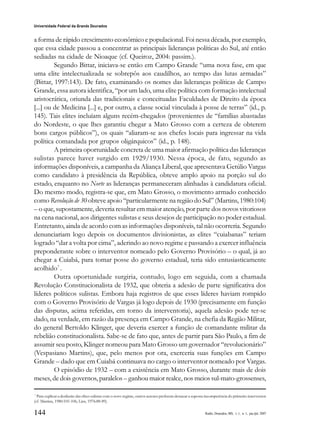 144
Universidade Federal da Grande Dourados
Raído, Dourados, MS, v. 1, n. 1, jan./jul. 2007
a forma de rápido crescimento econômico e populacional. Foi nessa década, por exemplo,
que essa cidade passou a concentrar as principais lideranças políticas do Sul, até então
sediadas na cidade de Nioaque (cf. Queiroz, 2004: passim.).
Segundo Bittar, iniciava-se então em Campo Grande “uma nova fase, em que
uma elite intelectualizada se sobrepôs aos caudilhos, ao tempo das lutas armadas”
(Bittar, 1997:143). De fato, examinando os nomes das lideranças políticas de Campo
Grande, essa autora identifica, “por um lado, uma elite política com formação intelectual
aristocrática, oriunda das tradicionais e conceituadas Faculdades de Direito da época
[...] ou de Medicina [...] e, por outro, a classe social vinculada à posse de terras” (id., p.
145). Tais elites incluíam alguns recém-chegados (provenientes de “famílias abastadas
do Nordeste, o que lhes garantiu chegar a Mato Grosso com a certeza de obterem
bons cargos públicos”), os quais “aliaram-se aos chefes locais para ingressar na vida
política comandada por grupos oligárquicos” (id., p. 148).
A primeira oportunidade concreta de uma maior afirmação política das lideranças
sulistas parece haver surgido em 1929/1930. Nessa época, de fato, segundo as
informações disponíveis, a campanha da Aliança Liberal, que apresentava Getúlio Vargas
como candidato à presidência da República, obteve amplo apoio na porção sul do
estado, enquanto no Norte as lideranças permaneceram alinhadas à candidatura oficial.
Do mesmo modo, registra-se que, em Mato Grosso, o movimento armado conhecido
como Revolução de 30 obteve apoio “particularmente na região do Sul” (Martins, 1980:104)
– o que, supostamente, deveria resultar em maior atenção, por parte dos novos vitoriosos
na cena nacional, aos dirigentes sulistas e seus desejos de participação no poder estadual.
Entretanto, ainda de acordo com as informações disponíveis, tal não ocorreria. Segundo
denunciariam logo depois os documentos divisionistas, as elites “cuiabanas” teriam
logrado “dar a volta por cima”, aderindo ao novo regime e passando a exercer influência
preponderante sobre o interventor nomeado pelo Governo Provisório – o qual, já ao
chegar a Cuiabá, para tomar posse do governo estadual, teria sido entusiasticamente
acolhido7
.
Outra oportunidade surgiria, contudo, logo em seguida, com a chamada
Revolução Constitucionalista de 1932, que obteria a adesão de parte significativa dos
líderes políticos sulistas. Embora haja registros de que esses líderes haviam rompido
com o Governo Provisório de Vargas já logo depois de 1930 (precisamente em função
das disputas, acima referidas, em torno da interventoria), aquela adesão pode ter-se
dado, na verdade, em razão da presença em Campo Grande, na chefia da Região Militar,
do general Bertoldo Klinger, que deveria exercer a função de comandante militar da
rebelião constitucionalista. Sabe-se de fato que, antes de partir para São Paulo, a fim de
assumir seu posto, Klinger nomeou para Mato Grosso um governador “revolucionário”
(Vespasiano Martins), que, pelo menos por ora, exerceria suas funções em Campo
Grande – dado que em Cuiabá continuava no cargo o interventor nomeado por Vargas.
O episódio de 1932 – com a existência em Mato Grosso, durante mais de dois
meses, de dois governos, paralelos – ganhou maior realce, nos meios sul-mato-grossenses,
7
Para explicar a desilusão das elites sulistas com o novo regime, outros autores preferem destacar a suposta incompetência do primeiro interventor
(cf. Martins, 1980:105-106; Lins, 1976:88-89).
 