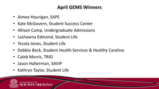 April GEMS Winners
• Aimee Hourigan, SAPE
• Kate McGovern, Student Success Center
• Allison Camp, Undergraduate Admissions
• Lashawna Edmond, Student Life
• Tecola Jones, Student Life
• Debbie Beck, Student Health Services & Healthy Carolina
• Caleb Morris, TRIO
• Jason Halterman, SAVIP
• Kathryn Taylor, Student Life
 