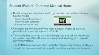 Student (Patient) Centered Medical Home
• Model integrates behavioral health, prevention and wellness into a
holistic model.
– Improve patient experience
– Improve health outcomes
– Reduce the cost of care
• Clinicians are key in identifying mental health needs as early as
possible and make appropriate referrals.
• This model has assisted us in identifying those at risk for depression
and other mental health concerns early and allowing us to provide
early intervention.
• The PCMH model of care aligns with the National Prevention Strategies
– model has been intentionally integrated to meet these standards and strategies
 