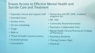 Ensure Access to Effective Mental Health and
Suicide Care and Treatment
• Expanded clinical and support staff
• Extended hours
• Sunday hours
• On-line scheduling
• Triage
• Walk-in
• *Proof of health insurance policy
• Increased groups
• Consultation
• Partnership with BIT, SAPE, academic
programs etc.
• ISP, TAO
• Community Based Intervention
• Psychiatric Collaborative Care
• Mental Health Clinical Pharmacist (College
of Pharmacy)
• Psychiatry Residents
• Thriving Campus (App)
• ProtoCall
 