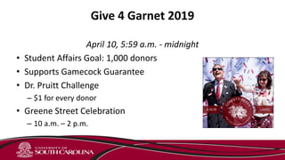 Give 4 Garnet 2019
April 10, 5:59 a.m. - midnight
• Student Affairs Goal: 1,000 donors
• Supports Gamecock Guarantee
• Dr. Pruitt Challenge
– $1 for every donor
• Greene Street Celebration
– 10 a.m. – 2 p.m.
 