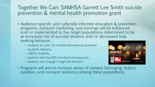 Together We Can: SAMHSA Garrett Lee Smith suicide
prevention & mental health promotion grant
• Audience-specific and culturally-informed education & prevention
programs, outreach marketing, and trainings will be enhanced
and/or implemented to five target populations determined to be
at increased risk of suicidal ideation and/or decreased help
seeking behavior.
– students of color, (to include International students)
– students veterans,
– LGBTQ students,
– students with low-SES/low financial resources,
– students who engage in high-risk behavior
• Programs will aim to increase sense of campus belonging, reduce
isolation, and increase resiliency among these populations.
 