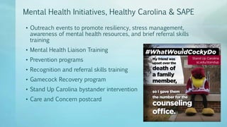 Mental Health Initiatives, Healthy Carolina & SAPE
• Outreach events to promote resiliency, stress management,
awareness of mental health resources, and brief referral skills
training
• Mental Health Liaison Training
• Prevention programs
• Recognition and referral skills training
• Gamecock Recovery program
• Stand Up Carolina bystander intervention
• Care and Concern postcard
 