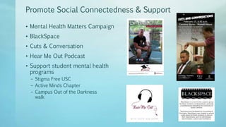 Promote Social Connectedness & Support
• Mental Health Matters Campaign
• BlackSpace
• Cuts & Conversation
• Hear Me Out Podcast
• Support student mental health
programs
– Stigma Free USC
– Active Minds Chapter
– Campus Out of the Darkness
walk
 