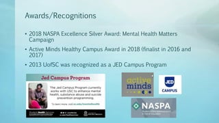 Awards/Recognitions
• 2018 NASPA Excellence Silver Award: Mental Health Matters
Campaign
• Active Minds Healthy Campus Award in 2018 (finalist in 2016 and
2017)
• 2013 UofSC was recognized as a JED Campus Program
 