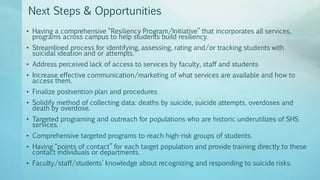 Next Steps & Opportunities
• Having a comprehensive “Resiliency Program/Initiative” that incorporates all services,
programs across campus to help students build resiliency.
• Streamlined process for identifying, assessing, rating and/or tracking students with
suicidal ideation and or attempts.
• Address perceived lack of access to services by faculty, staff and students
• Increase effective communication/marketing of what services are available and how to
access them.
• Finalize postvention plan and procedures
• Solidify method of collecting data: deaths by suicide, suicide attempts, overdoses and
death by overdose.
• Targeted programing and outreach for populations who are historic underutilizes of SHS
services.
• Comprehensive targeted programs to reach high-risk groups of students.
• Having “points of contact” for each target population and provide training directly to these
contact individuals or departments.
• Faculty/staff/students’ knowledge about recognizing and responding to suicide risks.
 
