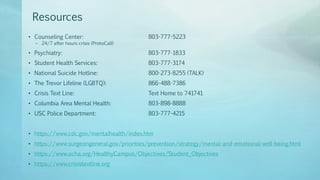 Resources
• Counseling Center: 803-777-5223
– 24/7 after hours crisis (ProtoCall)
• Psychiatry: 803-777-1833
• Student Health Services: 803-777-3174
• National Suicide Hotline: 800-273-8255 (TALK)
• The Trevor Lifeline (LGBTQ): 866-488-7386
• Crisis Text Line: Text Home to 741741
• Columbia Area Mental Health: 803-898-8888
• USC Police Department: 803-777-4215
• https://www.cdc.gov/mentalhealth/index.htm
• https://www.surgeongeneral.gov/priorities/prevention/strategy/mental-and-emotional-well-being.html
• https://www.acha.org/HealthyCampus/Objectives/Student_Objectives
• https://www.crisistextline.org
 