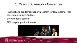 10 Years of Gamecock Guarantee
• Financial and academic support program for low-income, first-
generation college students
• 1449 students served
• 71% six-year graduation rate
 