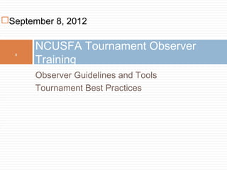 September 8, 2012

       NCUSFA Tournament Observer
       Training
  1




       Observer Guidelines and Tools
       Tournament Best Practices
 