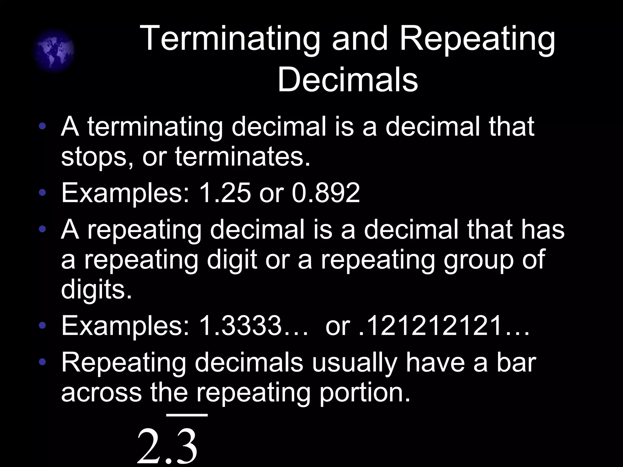 Terminating and Repeating
Decimals
• A terminating decimal is a decimal that
stops, or terminates.
• Examples: 1.25 or 0.892
• A repeating decimal is a decimal that has
a repeating digit or a repeating group of
digits.
• Examples: 1.3333… or .121212121…
• Repeating decimals usually have a bar
across the repeating portion.
2.3
 