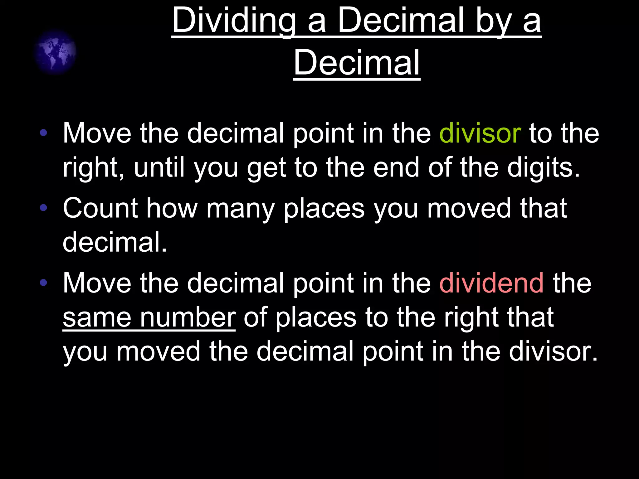 Dividing a Decimal by a
Decimal
• Move the decimal point in the divisor to the
right, until you get to the end of the digits.
• Count how many places you moved that
decimal.
• Move the decimal point in the dividend the
same number of places to the right that
you moved the decimal point in the divisor.
 