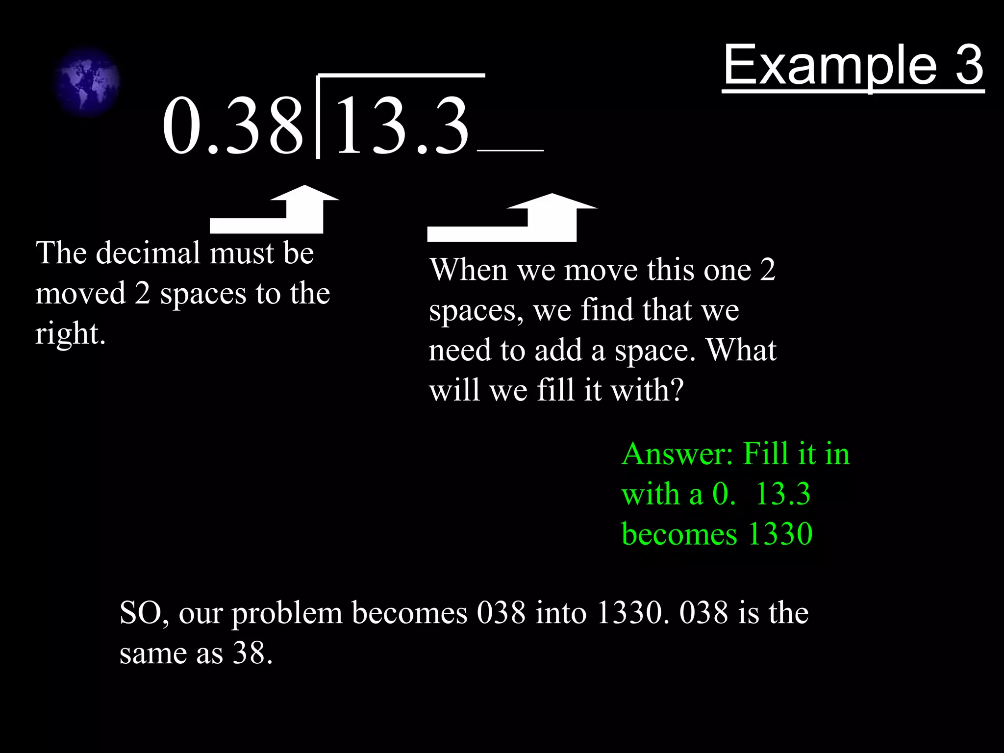 Example 3
0.38 13.3
The decimal must be
moved 2 spaces to the
right.
When we move this one 2
spaces, we find that we
need to add a space. What
will we fill it with?
Answer: Fill it in
with a 0. 13.3
becomes 1330
SO, our problem becomes 038 into 1330. 038 is the
same as 38.
 
