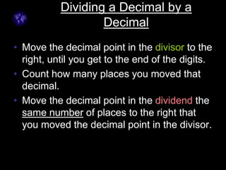Dividing a Decimal by a
Decimal
• Move the decimal point in the divisor to the
right, until you get to the end of the digits.
• Count how many places you moved that
decimal.
• Move the decimal point in the dividend the
same number of places to the right that
you moved the decimal point in the divisor.
 