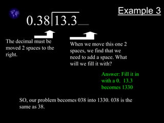 Example 3
0.38 13.3
The decimal must be
moved 2 spaces to the
right.
When we move this one 2
spaces, we find that we
need to add a space. What
will we fill it with?
Answer: Fill it in
with a 0. 13.3
becomes 1330
SO, our problem becomes 038 into 1330. 038 is the
same as 38.
 