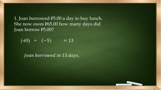 1. Joan borrowed ₽5.00 a day to buy lunch.
She now owes ₽65.00 how many days did
Joan borrow ₽5.00?
(-65) ÷ (−5) = 13
𝐽𝑜𝑎𝑛 𝑏𝑜𝑟𝑟𝑜𝑤𝑒𝑑 𝑖𝑛 13 𝑑𝑎𝑦𝑠.
 