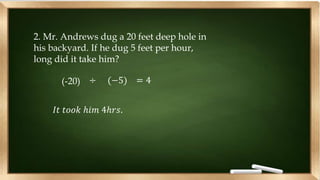 2. Mr. Andrews dug a 20 feet deep hole in
his backyard. If he dug 5 feet per hour,
long did it take him?
(-20) ÷ (−5) = 4
𝐼𝑡 𝑡𝑜𝑜𝑘 ℎ𝑖𝑚 4ℎ𝑟𝑠.
 