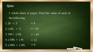Quiz
1 whole sheet of paper. Find the value of each of
the following.
1. 20 ÷ 5
2. (-60) ÷ 5
3. 100÷ (-10)
4. (-108) ÷ (-9)
5. (-180) ÷ (-30)
= 4
= −12
= −10
= 12
= 6
 