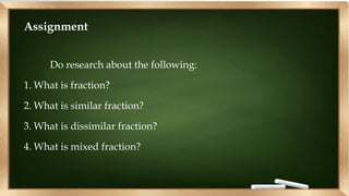 Assignment
Do research about the following:
1. What is fraction?
2. What is similar fraction?
3. What is dissimilar fraction?
4. What is mixed fraction?
 