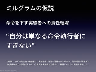 Mariko Hayashi ( @hysmrk )
命令を下す実験者への責任転嫁
ミルグラムの仮説
“⾃分は単なる命令執⾏者に
すぎない”
* 実際に、多くの先⽣役の被験者は、実験途中で逡巡や葛藤を⽰すものの、何か問題が発⽣すれ
ば責任は全て⼤学側でとるという⾔質を実験者から得ると、納得したように実験を継続した。
 