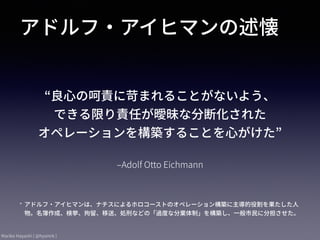 Mariko Hayashi ( @hysmrk )
‒Adolf Otto Eichmann
“良⼼の呵責に苛まれることがないよう、 
できる限り責任が曖昧な分断化された 
オペレーションを構築することを⼼がけた”
アドルフ・アイヒマンの述懐
* アドルフ・アイヒマンは、ナチスによるホロコーストのオペレーション構築に主導的役割を果たした⼈
物。名簿作成、検挙、拘留、移送、処刑などの「過度な分業体制」を構築し、⼀般市⺠に分担させた。
 