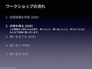 Mariko Hayashi ( @hysmrk )
ワークショップの流れ
1. 前提知識を共有 (10分) 
2. ⽰唆を得る (20分) 
この実験から得られる⽰唆や、思ったこと、思い出したこと、考えたことなど
みんなで⾃由に話し合います。
3. 問いを⽴てる (10分) 
4. 話し合う (40分) 
5. 振り返る (5分) 
 