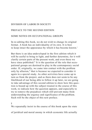 DIVISION OF LABOR IN SOCIETY
PREFACE TO THE SECOND EDITION
SOME NOTES ON OCCUPATIONAL GROUPS
In re-editing this book, we do not wish to change its original
format. A book has an individuality of its own. It is best
to keep intact the appearance by which it has become known.'
But there is an idea undeveloped in the first edition which it
will be useful to bring to light, and further determine, for it will
clarify certain parts of the present work, and even those we
have since published." It is the question of the role that occu-
pational groups are destined to play in the contemporary social
order. If, originally, we came into contact with the problem
only by allusion," that is because we expected to consider it
again in a special study. As other activities have come up to
turn us from the project, and as there does not seem to be any
likelihood of our being able to follow it up later, we are going
to take advantage of this second edition to show how this ques-
tion is bound up with the subject treated in the course of this
work, to indicate how the question appears, and especially to
try to remove the prejudices which still prevent many from
understanding the urgency and significance of the problem.
Such will be the object of this new preface.
I
We repeatedly insist in the course of this book upon the state
of juridical and moral anomy in which economic life actually
 