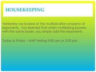 HOUSEKEEPING
Yesterday we looked at the multiplication property of
exponents. You learned that when multiplying powers
with the same bases, you simply add the exponents.
Today & Friday – MAP testing 9:00 am or 2:00 pm
 