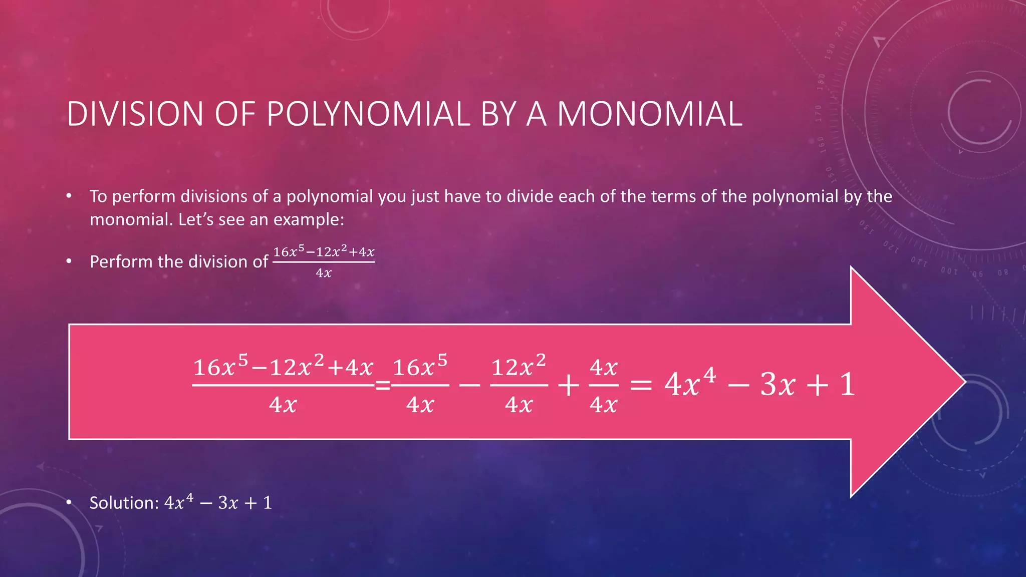DIVISION OF POLYNOMIAL BY A MONOMIAL
• To perform divisions of a polynomial you just have to divide each of the terms of the polynomial by the
monomial. Let’s see an example:
• Perform the division of
16𝑥5−12𝑥2+4𝑥
4𝑥
• Solution: 4𝑥4
− 3𝑥 + 1
16𝑥5−12𝑥2+4𝑥
4𝑥
=
16𝑥5
4𝑥
−
12𝑥2
4𝑥
+
4𝑥
4𝑥
= 4𝑥4
− 3𝑥 + 1
 