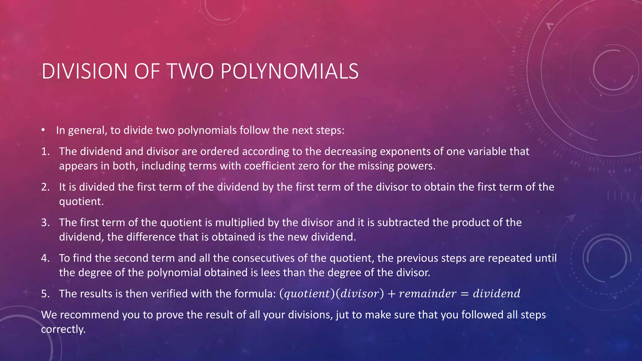 DIVISION OF TWO POLYNOMIALS
• In general, to divide two polynomials follow the next steps:
1. The dividend and divisor are ordered according to the decreasing exponents of one variable that
appears in both, including terms with coefficient zero for the missing powers.
2. It is divided the first term of the dividend by the first term of the divisor to obtain the first term of the
quotient.
3. The first term of the quotient is multiplied by the divisor and it is subtracted the product of the
dividend, the difference that is obtained is the new dividend.
4. To find the second term and all the consecutives of the quotient, the previous steps are repeated until
the degree of the polynomial obtained is lees than the degree of the divisor.
5. The results is then verified with the formula: 𝑞𝑢𝑜𝑡𝑖𝑒𝑛𝑡 𝑑𝑖𝑣𝑖𝑠𝑜𝑟 + 𝑟𝑒𝑚𝑎𝑖𝑛𝑑𝑒𝑟 = 𝑑𝑖𝑣𝑖𝑑𝑒𝑛𝑑
We recommend you to prove the result of all your divisions, jut to make sure that you followed all steps
correctly.
 
