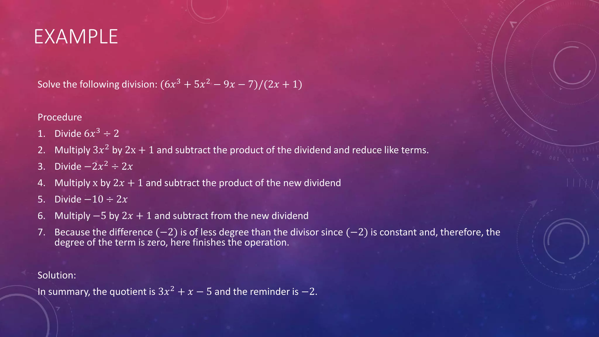EXAMPLE
Solve the following division: (6𝑥3 + 5𝑥2 − 9𝑥 − 7)/(2𝑥 + 1)
Procedure
1. Divide 6𝑥3
÷ 2
2. Multiply 3𝑥2
by 2x + 1 and subtract the product of the dividend and reduce like terms.
3. Divide −2𝑥2
÷ 2𝑥
4. Multiply x by 2𝑥 + 1 and subtract the product of the new dividend
5. Divide −10 ÷ 2𝑥
6. Multiply −5 by 2𝑥 + 1 and subtract from the new dividend
7. Because the difference (−2) is of less degree than the divisor since (−2) is constant and, therefore, the
degree of the term is zero, here finishes the operation.
Solution:
In summary, the quotient is 3𝑥2
+ 𝑥 − 5 and the reminder is −2.
 