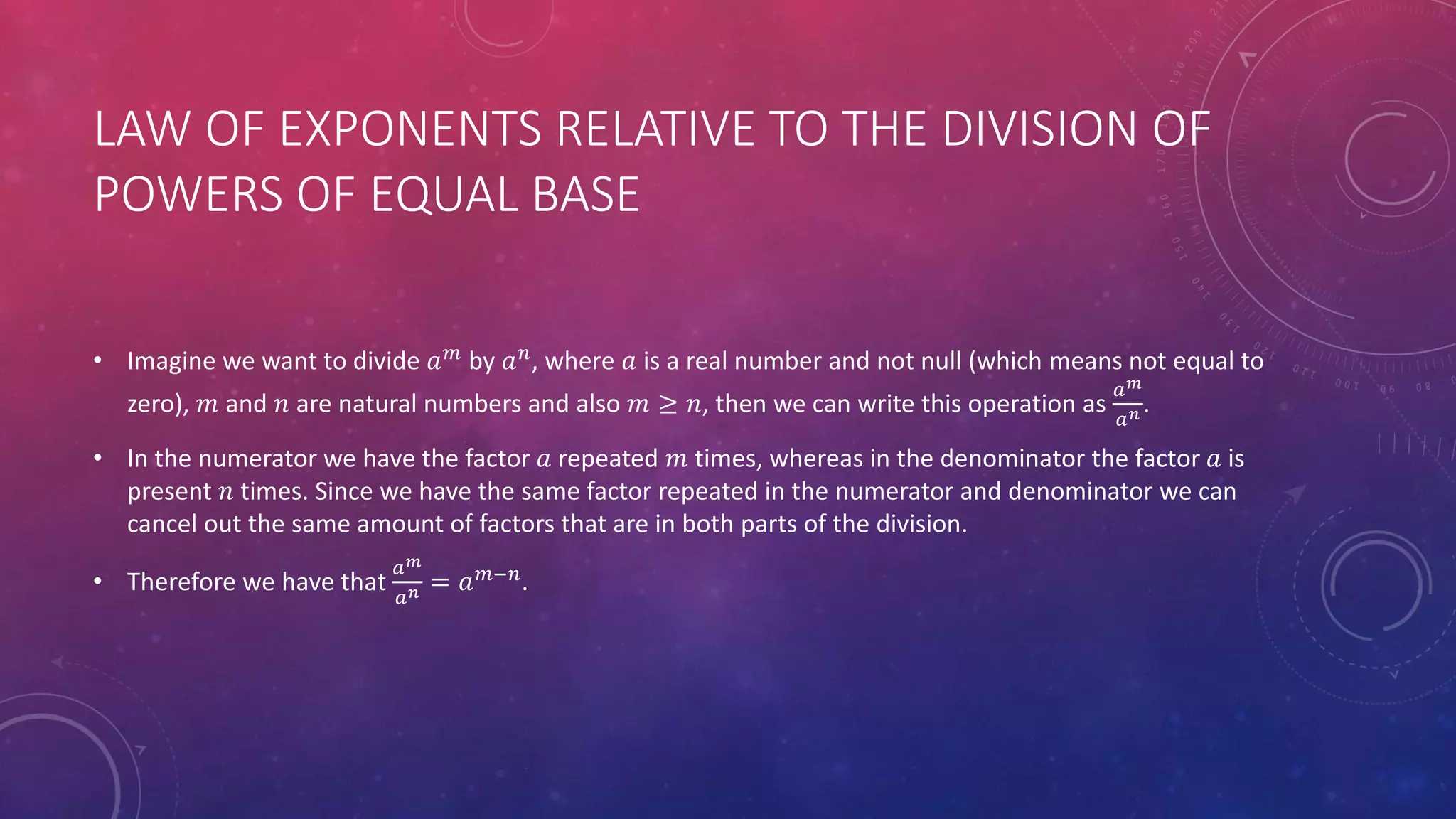 LAW OF EXPONENTS RELATIVE TO THE DIVISION OF
POWERS OF EQUAL BASE
• Imagine we want to divide 𝑎 𝑚
by 𝑎 𝑛
, where 𝑎 is a real number and not null (which means not equal to
zero), 𝑚 and 𝑛 are natural numbers and also 𝑚 ≥ 𝑛, then we can write this operation as
𝑎 𝑚
𝑎 𝑛 .
• In the numerator we have the factor 𝑎 repeated 𝑚 times, whereas in the denominator the factor 𝑎 is
present 𝑛 times. Since we have the same factor repeated in the numerator and denominator we can
cancel out the same amount of factors that are in both parts of the division.
• Therefore we have that
𝑎 𝑚
𝑎 𝑛 = 𝑎 𝑚−𝑛
.
 