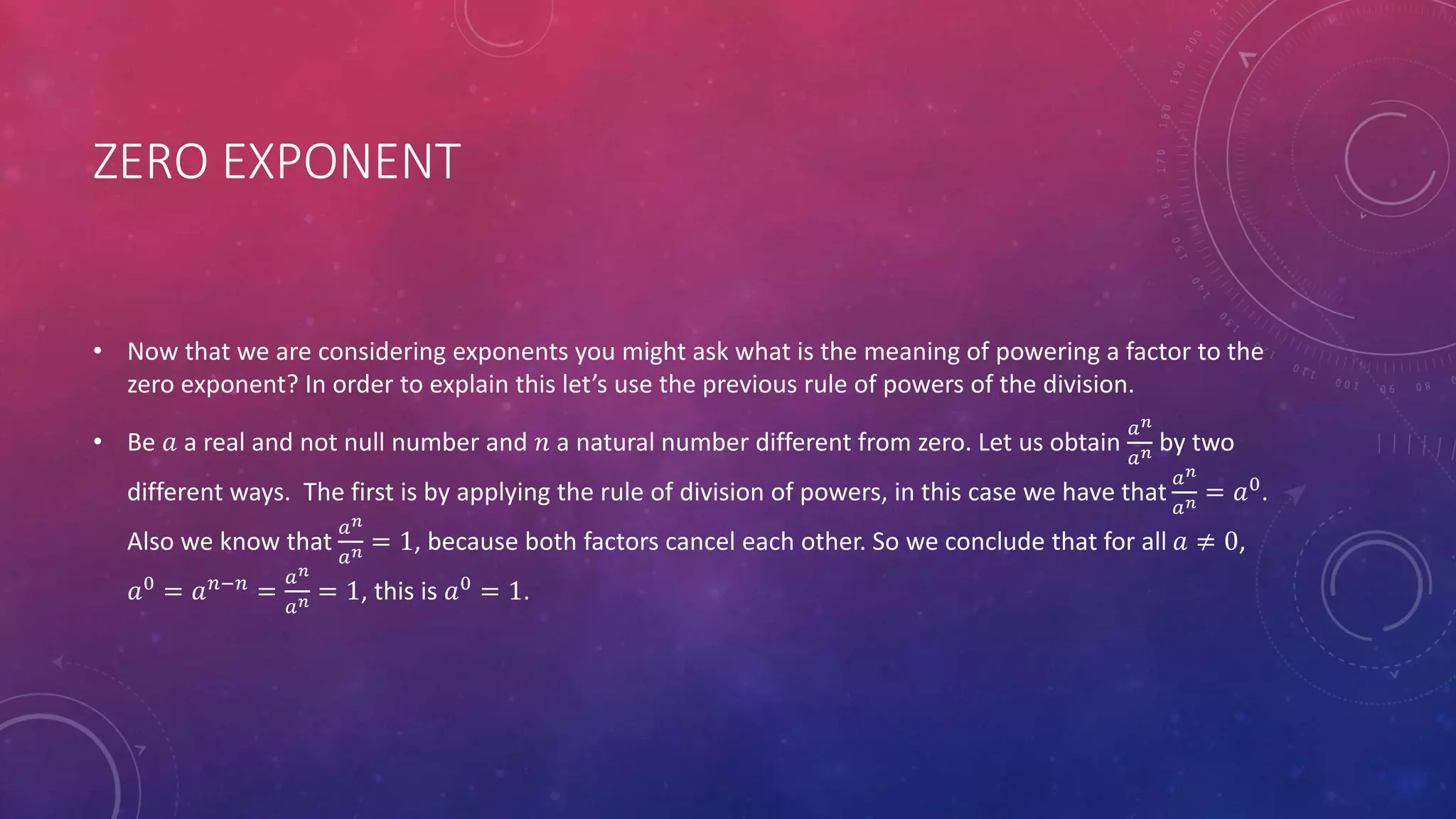 ZERO EXPONENT
• Now that we are considering exponents you might ask what is the meaning of powering a factor to the
zero exponent? In order to explain this let’s use the previous rule of powers of the division.
• Be 𝑎 a real and not null number and 𝑛 a natural number different from zero. Let us obtain
𝑎 𝑛
𝑎 𝑛 by two
different ways. The first is by applying the rule of division of powers, in this case we have that
𝑎 𝑛
𝑎 𝑛 = 𝑎0
.
Also we know that
𝑎 𝑛
𝑎 𝑛 = 1, because both factors cancel each other. So we conclude that for all 𝑎 ≠ 0,
𝑎0
= 𝑎 𝑛−𝑛
=
𝑎 𝑛
𝑎 𝑛 = 1, this is 𝑎0
= 1.
 