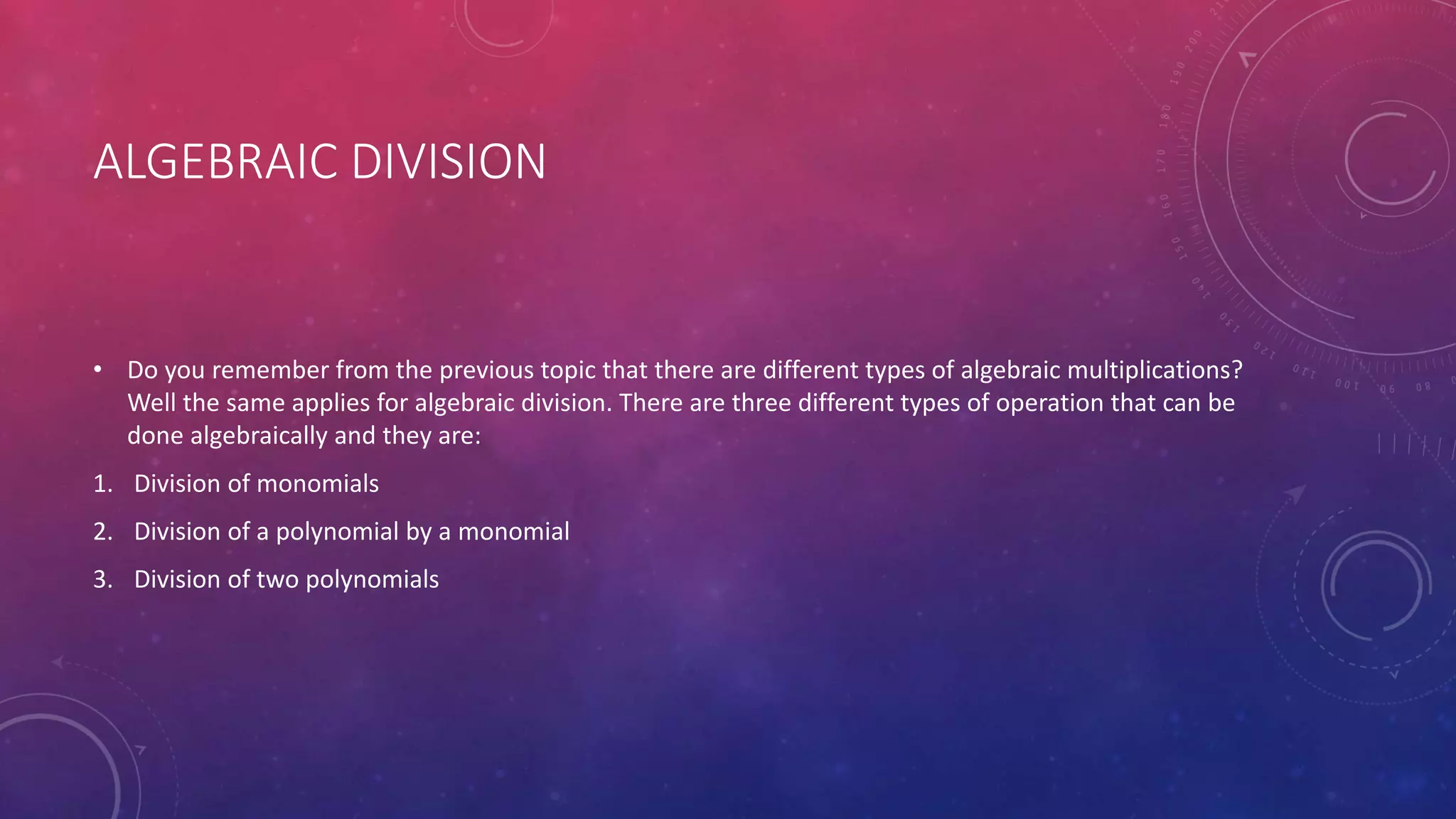 ALGEBRAIC DIVISION
• Do you remember from the previous topic that there are different types of algebraic multiplications?
Well the same applies for algebraic division. There are three different types of operation that can be
done algebraically and they are:
1. Division of monomials
2. Division of a polynomial by a monomial
3. Division of two polynomials
 