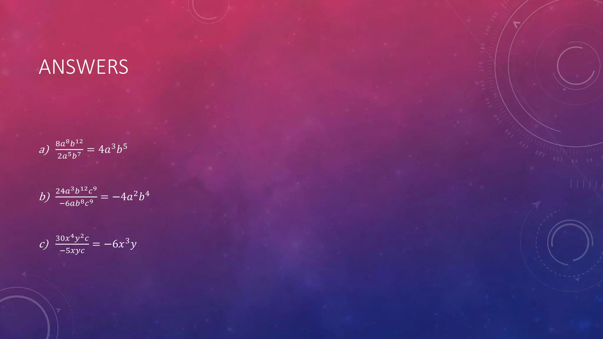ANSWERS
a)
8𝑎8 𝑏12
2𝑎5 𝑏7 = 4𝑎3
𝑏5
b)
24𝑎3 𝑏12 𝑐9
−6𝑎𝑏8 𝑐9 = −4𝑎2 𝑏4
c)
30𝑥4 𝑦2 𝑐
−5𝑥𝑦𝑐
= −6𝑥3
𝑦
 