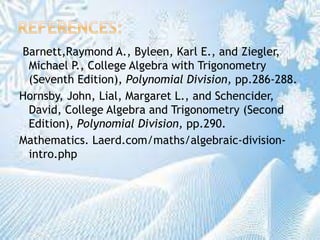 Barnett,Raymond A., Byleen, Karl E., and Ziegler,
Michael P., College Algebra with Trigonometry
(Seventh Edition), Polynomial Division, pp.286-288.
Hornsby, John, Lial, Margaret L., and Schencider,
David, College Algebra and Trigonometry (Second
Edition), Polynomial Division, pp.290.
Mathematics. Laerd.com/maths/algebraic-division-
intro.php
 