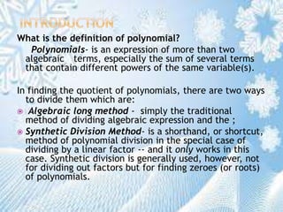 What is the definition of polynomial?
Polynomials- is an expression of more than two
algebraic terms, especially the sum of several terms
that contain different powers of the same variable(s).
In finding the quotient of polynomials, there are two ways
to divide them which are:
 Algebraic long method - simply the traditional
method of dividing algebraic expression and the ;
 Synthetic Division Method- is a shorthand, or shortcut,
method of polynomial division in the special case of
dividing by a linear factor -- and it only works in this
case. Synthetic division is generally used, however, not
for dividing out factors but for finding zeroes (or roots)
of polynomials.
 
