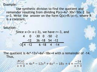 Example:
Use synthetic division to find the quotient and
remainder resulting from dividing P(x)=4x5–30x3-50x–2 by
x+3. Write the answer on the form Q(x)+R/(x-r), where R
is a constant.
Solution:
Since x+3= x-(-3), we have r=-3, and
4 0 -30 0 -50 -2
-12 36 -18 54 -12
-3 4 -12 6 -18 4 -14
The quotient is 4x4-12x3+6x2-18x+4 with a remainder of -14.
Thus,
 