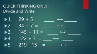 QUICK THINKING ONLY!
Divide and Write.
1. 29 ÷ 5 = _____ ⟷ ______
2. 34 ÷ 7 = _____ ⟷ ______
3. 145 ÷ 11 = _____ ⟷ ______
4. 122 ÷ 7 = ____ ⟷ _____
5. 219 ÷15 = ____ ⟷ _____
 