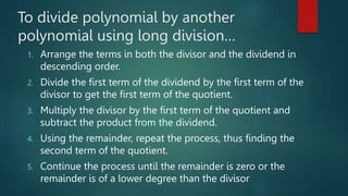 To divide polynomial by another
polynomial using long division…
1. Arrange the terms in both the divisor and the dividend in
descending order.
2. Divide the first term of the dividend by the first term of the
divisor to get the first term of the quotient.
3. Multiply the divisor by the first term of the quotient and
subtract the product from the dividend.
4. Using the remainder, repeat the process, thus finding the
second term of the quotient.
5. Continue the process until the remainder is zero or the
remainder is of a lower degree than the divisor
 